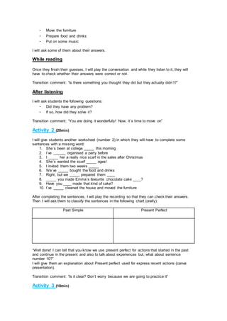 - Move the furniture
- Prepare food and drinks
- Put on some music
I will ask some of them about their answers.
While reading
Once they finish their guesses, I will play the conversation and while they listen to it, they will
have to check whether their answers were correct or not.
Transition comment: “Is there something you thought they did but they actually didn´t?”
After listening
I will ask students the following questions:
- Did they have any problem?
- If so, how did they solve it?
Transition comment: “You are doing it wonderfully! Now, it´s time to move on”
Activity 2 (20min)
I will give students another worksheet (number 2) in which they will have to complete some
sentences with a missing word:
1. She´s been at college _____ this morning
2. I´ve ______ organised a party before
3. I _____ her a really nice scarf in the sales after Christmas
4. She´s wanted the scarf _____ ages!
5. I invited them two weeks _____
6. We´ve _____ bought the food and drinks
7. Right, but we _____ prepared them ____
8. _____ you made Emma´s favourite chocolate cake ____?
9. Have you ____ made that kind of cake?
10. I´ve _____ cleaned the house and moved the furniture
After completing the sentences, I will play the recording so that they can check their answers.
Then I will ask them to classify the sentences in the following chart (orally):
Past Simple Present Perfect
“Well done! I can tell that you know we use present perfect for actions that started in the past
and continue in the present and also to talk about experiences but, what about sentence
number 10?”
I will give them an explanation about Present perfect used for express recent actions (canva
presentation).
Transition comment: “Is it clear? Don’t worry because we are going to practice it”
Activity 3 (10min)
 