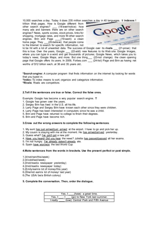 10,000 searches a day. Today it does 235 million searches a day in 40 languages. It indexes 1
trillion Web pages. How is Google different from
other search engines? ___ (18-ever/notice) how
many ads and banners there are on other search
engines? News, sports scores, stock prices, links for
shopping, mortgage rates, and more fill other search
engines. Brin and Page ____(19-want) a clean
home page. They ___(20-believe) that people come
to the Internet to search for specific information, not
to be hit with a lot of unwanted data. The success of Google over its rivals ___ (21-prove) that
this is true. Over the years, Google ___ (22-add) new features to its Web site: Google Images,
where you can type in a word and get thousands of pictures; Google News, which takes you to
today’s news; Google Maps; and more. But one thing___ (23-not change): the clean opening
page that Google offers its users. In 2009, Forbes.com ___ (24-list) Page and Brin as having net
worths of $12 billion each, at 36 and 35 years old.
*Search engine: A computer program that finds information on the internet by looking for words
that you typed in.
*Index: To index means to sort, organize and categorize information.
*Rivals: Rivals are competitors
2.Tell if the sentences are true or false. Correct the false ones.
Example: Google has become a very popular search engine. T
1. Google has grown over the years.
2. Sergey Brin has lived in the U.S. all his life.
3. Larry Page and Sergey Brin have known each other since they were children.
4. Larry Page has been interested in computers since he was a child.
5. Brin and Page have returned to college to finish their degrees.
6. Brin and Page have become rich.
3.Cross out the wrong answers to complete the following sentences:
1. My aunt has just arrived/just arrived at the airport. I have to go and pick her up.
2. My cousin is staying with me at the moment. He has arrived/arrived yesterday.
3. Guess what? I’ve got/I got a new job!
4. Have you heard/ Did you hear the news? Juliette has passed/passed all her exams.
5. I’m not hungry. I’ve already eaten/I already ate.
6. Spain have won/won the last World Cup
4.Make sentences from the words in brackets. Use the present perfect or past simple.
1.(it/not/rain/this/week)
2.(it/cold/last/week)
3.(I/not/read/a newspaper yesterday)
4.(I/not/read/a newspaper today)
5.(Emily/earn/a lot of money/this year)
6.(She/not earn/a lot of money/ last year)
6.(The USA/ be/a British colony)
5. Complete the conversation. Then, order the dialogue.
Yes, I ____(have) a great time.
Yes, I ___. I ___ (go) to New York last summer.
I really ____ (love) Central Park and Fifth Avenue
 