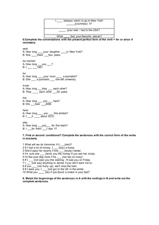 I ____ (always/ want) to go to New York!
______(you/enjoy) it?
_____ (you/ ever / be) to the USA?
What ____ (be) your favourite places?
6.Complete the conversations with the present perfect form of the verb + for or since if
necessary.
work
A: How long ____your daughter ____in New York?
B: She ____there ___four years.
be married
A: How long ___you ___?
B: I ___ ___1981.
be
A: How long ____your mum ____ a journalist?
B: She ___ a journalist ___ she left university.
know
A: How long ___they ___ each other?
B: They ____ each other ___50 years.
live
A: How long ___ you ___ here?
B: We ___here ___2006.
have
A: How long____ you ___ this phobia?
B: I ___it ____ about 2010.
play
A: How long ___you___ for this team?
B: I ___for them ___I was 17.
7. First or second conditional? Complete the sentences with the correct form of the verbs
in brackets.
1 What will we do tomorrow if it ___(rain)?
2 If I had a lot of money, I ___ (buy) a horse.
3 She’d pass her exams if she ___ (study) harder.
4 I’m sure she ___ (lend) you the money if you ask her nicely.
5 I’d like your dog more if he ___ (not be) so noisy!
6 If I ___ (not see) you this evening, I’ll see you on Friday.
7 I ___ (not say) anything to James if you don’t want me to.
8 If you ___ (not hurry up), we’ll miss the train.
9 If I were you, I ___ (not go) to the UK in the winter.
10 What you ____ (do) if you found a snake in your bed?
8. Match the beginnings of the sentences in A with the endings in B and write out the
complete sentences.
 