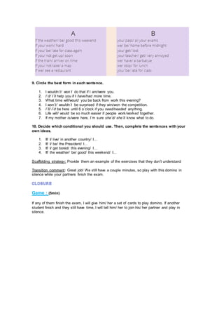 9. Circle the best form in each sentence.
1. I wouldn´t/ won´t do that if I am/were you.
2. I´d/ I´ll help you if I have/had more time.
3. What time will/would you be back from work this evening?
4. I won´t/ wouldn´t be surprised if they win/won the competition.
5. I´ll/ I´d be here until 6 o´clock if you need/needed anything.
6. Life will/ would be so much easier if people work/worked together.
7. If my mother is/were here, I´m sure she´d/ she´ll know what to do.
10. Decide which conditional you should use. Then, complete the sentences with your
own ideas.
1. If/ I/ live/ in another country/ I…
2. If/ I/ be/ the President/ I…
3. If/ I/ get bored/ this evening/ I…
4. If/ the weather/ be/ good/ this weekend/ I…
Scaffolding strategy: Provide them an example of the exercises that they don’t understand
Transition comment: Great job! We still have a couple minutes, so play with this domino in
silence while your partners finish the exam.
Game : (5min)
If any of them finish the exam, I will give him/ her a set of cards to play domino. If another
student finish and they still have time, I will tell him/ her to join his/ her partner and play in
silence.
 