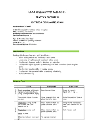 I.S.F.D LENGUAS VIVAS BARILOCHE –
PRÁCTICA DOCENTE III
ENTREGA DE PLANIFICACIÓN
ALUMNO PRACTICANTE:
Institución educativa: Calafate School of English
Año y sección: 3° Senior “C”
Nivel lingüístico del curso: Pre-intermediate
Cantidad de alumnos: 10
Tipo de Planificación: Clase
Unidad Temática: Expressing movement
Clase Nº: 9 y 10
Duración de la clase: 90 minutos
Learning Aims
During this lesson, learners will be able to…
- Revise some phrases and vocabulary about sports
- Learn some new phrases and vocabulary about sports
- Develop their listening skills by listening to a recording
- Develop their speaking skills by interacting with their classmates (work in pairs,
game)
- Develop their reading skills by reading a story
- Develop their intrapersonal skills by working individually
- Work collaboratively
Language Focus
LEXIS FUNCTIONS STRUCTURE
R
E
V
Sports vocabulary: athletics or
high jump, basketball, tennis,
skiing, cycling, handball, rugby.
Prepositions: Under, through,
up, down
Describing activities
Show movement from one
place to another place
I play/ do + sport…
I go (+verb + -ing) …
Under/ through/ up/ down +
noun
N
E
W
Prepositions: along, round,
into, across, over, past,
towards, out of
Prepositions: away, back
Verbs: hit, kick
Difference between come and
go
Show movement from one
place to another place
Show movement from one
place to another place
To express movement
Along/ round/ into/ across,
over/ past/ towards/ out of +
noun
Verb + away/ back
 
