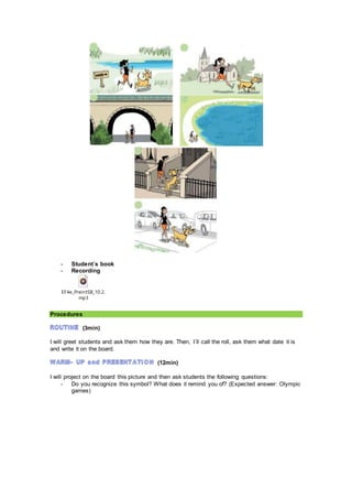 - Student´s book
- Recording
EF4e_PreintSB_10.2.
mp3
Procedures
(3min)
I will greet students and ask them how they are. Then, I´ll call the roll, ask them what date it is
and write it on the board.
(12min)
I will project on the board this picture and then ask students the following questions:
- Do you recognize this symbol? What does it remind you of? (Expected answer: Olympic
games)
 