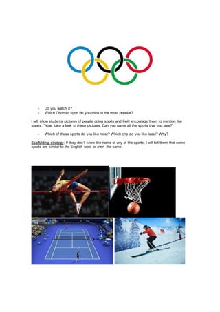 - Do you watch it?
- Which Olympic sport do you think is the most popular?
I will show students pictures of people doing sports and I will encourage them to mention the
sports. “Now, take a look to these pictures. Can you name all the sports that you, see?”
- Which of these sports do you like most? Which one do you like least? Why?
Scaffolding strategy: If they don´t know the name of any of the sports, I will tell them that some
sports are similar to the English word or even the same.
 