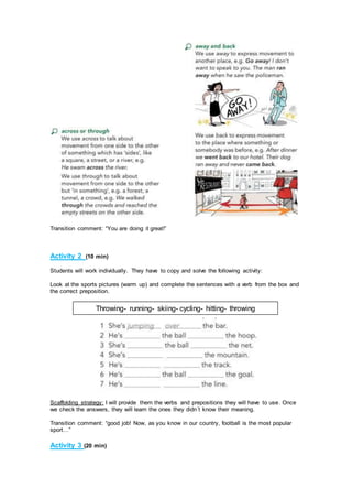 Transition comment: “You are doing it great!”
Activity 2 (10 min)
Students will work individually. They have to copy and solve the following activity:
Look at the sports pictures (warm up) and complete the sentences with a verb from the box and
the correct preposition.
Scaffolding strategy: I will provide them the verbs and prepositions they will have to use. Once
we check the answers, they will learn the ones they didn´t know their meaning.
Transition comment: “good job! Now, as you know in our country, football is the most popular
sport…”
Activity 3 (20 min)
Throwing- running- skiing- cycling- hitting- throwing
 
