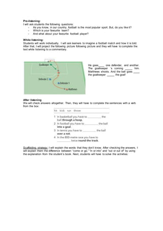 Pre-listening:
I will ask students the following questions:
- As you know, in our country, football is the most popular sport. But, do you like it?
- Which is your favourite team?
- And what about your favourite football player?
While listening:
Students will work individually. I will ask learners to imagine a football match and how it is told.
After that, I will project the following picture following picture and they will have to complete the
text while listening to a commentary.
He goes____ one defender, and another.
The goalkeeper ´s coming _____ him.
Matthews shoots. And the ball goes ____
the goalkeeper _____ the goal!
After listening
We will check answers altogether. Then, they will have to complete the sentences with a verb
from the box:
Scaffolding strategy: I will explain the words that they don’t know. After checking the answers, I
will explain them the difference between “come or go,” “in or into” and “out or out of” by using
the explanation from the student´s book. Next, students will have to solve the activities:
 