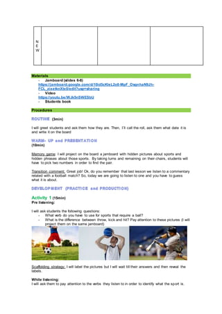 N
E
W
Materials
- Jamboard (slides 6-8)
https://jamboard.google.com/d/10id5cKleL2o8-MpF_OsgnhaN9Jh-
FCL_zixetknXtx0/edit?usp=sharing
- Video
https://youtu.be/WJk5nSWESbU
- Students book
Procedures
(3min)
I will greet students and ask them how they are. Then, I´ll call the roll, ask them what date it is
and write it on the board
(10min)
Memory game: I will project on the board a jamboard with hidden pictures about sports and
hidden phrases about those sports. By taking turns and remaining on their chairs, students will
have to pick two numbers in order to find the pair.
Transition comment: Great job! Ok, do you remember that last lesson we listen to a commentary
related with a football match? So, today we are going to listen to one and you have to guess
what it is about.
Activity 1 (15min)
Pre listening:
I will ask students the following questions:
- What verb do you have to use for sports that require a ball?
- What is the difference between throw, kick and hit? Pay attention to these pictures (I will
project them on the same jamboard)
Scaffolding strategy: I will label the pictures but I will wait till their answers and then reveal the
labels.
While listening:
I will ask them to pay attention to the verbs they listen to in order to identify what the sport is.
 