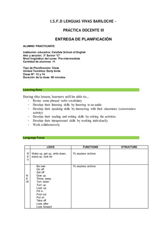 I.S.F.D LENGUAS VIVAS BARILOCHE –
PRÁCTICA DOCENTE III
ENTREGA DE PLANIFICACIÓN
ALUMNO PRACTICANTE:
Institución educativa: Calafate School of English
Año y sección: 3° Senior “C”
Nivel lingüístico del curso: Pre-intermediate
Cantidad de alumnos: 11
Tipo de Planificación: Clase
Unidad Temática: Early birds
Clase Nº: 13 y 14
Duración de la clase: 90 minutos
Learning Aims
During this lesson, learners will be able to…
- Revise some phrasal verbs vocabulary
- Develop their listening skills by listening to an audio
- Develop their speaking skills by interacting with their classmates (conversation
activity)
- Develop their reading and writing skills by solving the activities
- Develop their intrapersonal skills by working individually
- Work collaboratively
Language Focus
LEXIS FUNCTIONS STRUCTURE
R
E
V
Wake up, get up, write down,
stand up, look for
To express actions
N
E
W
Be over
Go off
Set off
Give up
Throw away
Turn down
Turn up
Look up
Fill in
Find out
Put on
Take off
Look after
Look forward
To express actions
 