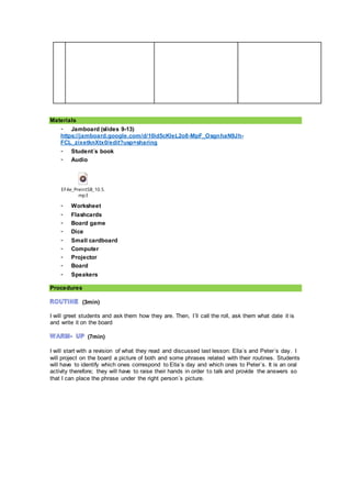 Materials
- Jamboard (slides 9-13)
https://jamboard.google.com/d/10id5cKleL2o8-MpF_OsgnhaN9Jh-
FCL_zixetknXtx0/edit?usp=sharing
- Student´s book
- Audio
EF4e_PreintSB_10.5.
mp3
- Worksheet
- Flashcards
- Board game
- Dice
- Small cardboard
- Computer
- Projector
- Board
- Speakers
Procedures
(3min)
I will greet students and ask them how they are. Then, I´ll call the roll, ask them what date it is
and write it on the board
(7min)
I will start with a revision of what they read and discussed last lesson: Ella´s and Peter´s day. I
will project on the board a picture of both and some phrases related with their routines. Students
will have to identify which ones correspond to Ella´s day and which ones to Peter´s. It is an oral
activity therefore; they will have to raise their hands in order to talk and provide the answers so
that I can place the phrase under the right person´s picture.
 