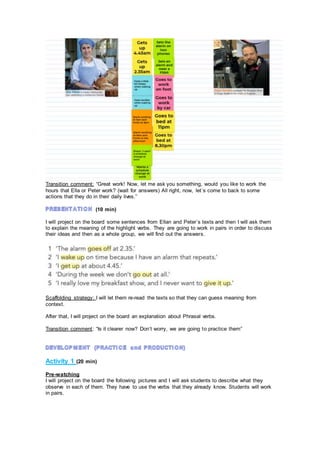 Transition comment: “Great work! Now, let me ask you something, would you like to work the
hours that Ella or Peter work? (wait for answers) All right, now, let´s come to back to some
actions that they do in their daily lives.”
(10 min)
I will project on the board some sentences from Ellan and Peter´s texts and then I will ask them
to explain the meaning of the highlight verbs. They are going to work in pairs in order to discuss
their ideas and then as a whole group, we will find out the answers.
Scaffolding strategy: I will let them re-read the texts so that they can guess meaning from
context.
After that, I will project on the board an explanation about Phrasal verbs.
Transition comment: “Is it clearer now? Don’t worry, we are going to practice them”
Activity 1 (20 min)
Pre-watching
I will project on the board the following pictures and I will ask students to describe what they
observe in each of them. They have to use the verbs that they already know. Students will work
in pairs.
 
