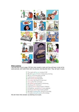 While watching
I will ask them to go to page 163 from their student´s book and they will have to look at the
same pictures and match them with the phrases that describe them. They will work in pairs.
We will check their answers by listening to an audio.
 