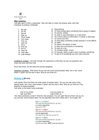 EF4e_PreintSB_10.5.
mp3
After watching
I will give each of them a worksheet. They will have to match the phrasal verbs with their
meanings by working individually.
Scaffolding strategy: I will walk through the classroom so that they can ask me questions and
check the ones that finish first.
Once they finish, we will check the activity altogether.
Transition comment: “Well done! As you can see some of the phrasal verbs are in red, some
others in green and the rest in blue. Why do you think so?”
Activity 2 (20 min)
I will explain them that there are three types of phrasal verbs. “As you can see some of the
phrasal verbs are in red, some others in green and the rest in blue. Why do you think so? Pay
attention to these examples”
I will write on the board some examples:
- I put on my shoes. - I put my shoes on.
- I get up at 6am. - I get at 6am up.
“Are these sentences correct? (Wait for their answers) You are right! Not all of them are ok. As
you can see, some phrasal verbs can be separated and some others don’t. Go to page 163”
1. Be over
2. Go off
3. Set off
4. Give up
5. Throw away
6. Turn down
7. Turn up
8. Look up
9. Fill in
10. Find out
11. Put on
12. Take off
13. Look after
14. Look forward
a) Stop working
b) To Feel excited about something that is going to happen
c) To remove clothes
d) To write or type information on a document
e) Try to find a piece of information in a book or data base
f) To come to an end
g) To stop doing something usually because it is too difficult
h) To dress
i) To reduce the volume or level
j) To take care of someone or something
k) To start on a trip
l) To increase power, sound
m) To discover where to get or how to achieve something
n) To get rid of something you don’t want anymore
 