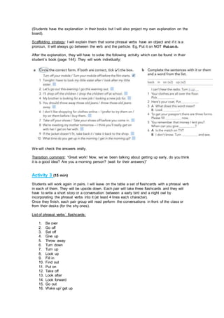 (Students have the explanation in their books but I will also project my own explanation on the
board).
Scaffolding strategy: I will explain them that some phrasal verbs have an object and if it is a
pronoun, it will always go between the verb and the particle. Eg, Put it on NOT Put on it.
After the explanation, they will have to solve the following activity which can be found in their
student´s book (page 144). They will work individually:
We will check the answers orally.
Transition comment: “Great work! Now, we´ve been talking about getting up early, do you think
it is a good idea? Are you a morning person? (wait for their answers)”
Activity 3 (15 min)
Students will work again in pairs. I will leave on the table a set of flashcards with a phrasal verb
in each of them. They will be upside down. Each pair will take three flashcards and they will
have to write a short story or a conversation between a early bird and a night owl by
incorporating the phrasal verbs into it (at least 4 lines each character).
Once they finish, each pair group will read perform the conversations in front of the class or
from their desks (for the shy ones).
List of phrasal verbs´ flashcards:
1. Be over
2. Go off
3. Set off
4. Give up
5. Throw away
6. Turn down
7. Turn up
8. Look up
9. Fill in
10. Find out
11. Put on
12. Take off
13. Look after
14. Look forward
15. Go out
16. Wake up/ get up
 