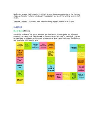 Scaffolding strategy: I will project on the board pictures of Anonymous people so that they can
choose a character. I wil also walk though the classroom and check their writings and/ or clarify
doubts.
Transition comment: “Hollywood, here they are! I really enjoyed listening to all lof you!”
Board Game (15 min):
I will divide students in two groups and I will give them a dice, a board game and a piece of
cardboard. By taking turns, they will have to roll the dice and according to the number, they will
lay their piece of cardboard on the proper phrase and do what it asks them to do. The first one
who gets to the finish square, wins.
 