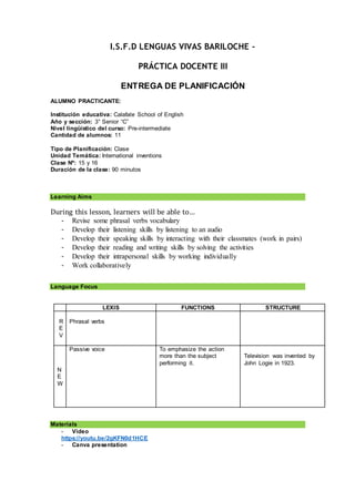 I.S.F.D LENGUAS VIVAS BARILOCHE –
PRÁCTICA DOCENTE III
ENTREGA DE PLANIFICACIÓN
ALUMNO PRACTICANTE:
Institución educativa: Calafate School of English
Año y sección: 3° Senior “C”
Nivel lingüístico del curso: Pre-intermediate
Cantidad de alumnos: 11
Tipo de Planificación: Clase
Unidad Temática: International inventions
Clase Nº: 15 y 16
Duración de la clase: 90 minutos
Learning Aims
During this lesson, learners will be able to…
- Revise some phrasal verbs vocabulary
- Develop their listening skills by listening to an audio
- Develop their speaking skills by interacting with their classmates (work in pairs)
- Develop their reading and writing skills by solving the activities
- Develop their intrapersonal skills by working individually
- Work collaboratively
Language Focus
LEXIS FUNCTIONS STRUCTURE
R
E
V
Phrasal verbs
N
E
W
Passive voice To emphasize the action
more than the subject
performing it.
Television was invented by
John Logie in 1923.
Materials
- Video
https://youtu.be/2gKFN0d1HCE
- Canva presentation
 