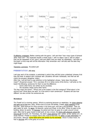 Scaffolding strategies: Before starting with the game, I will ask them “how many types of phrasal
verbs there are?” The expected answer is three (type 1: with no object; type 2: with an object
that can be separated or not; type 3: with and object that can never be separated). I will write on
the board a mind map with all the information they remember and I will also add the data they
might forget.
Transition comment: “Excellent job!
(15 min)
I will give each of the students, a worksheet in which they will find some underlined phrases that
they will have to replace with a phrasal verb (Students will work individually and then we will
check the answers altogether orally).
After that, I will tell them to pay attention to the highlighted phrase, “what does this phrase
mean?” (Expected answer: Tim´s secretary fill in or writes some of the forms). I will write on the
board the following sentences for them to see the difference:
- Some other forms are written by his secretary
- His secretary writes some other forms.
“Do they mean the same?” “Which one is the subject in the first sentence? What about in the
second one? What about the verb? Is it the same in both sentences?” Students will see how
different but also similar the sentences are.
Worksheet
Tim Powell isn’t a morning person. Which is surprising because on weekdays, he stops sleeping
and gets out of bed very early. While most of us are still asleep, Powell stops sleeping at five
forty-five, does exercise for thirty minutes in his home gym, and has a big breakfast. Then he
gets ready for work, he wears his favourite jacket and drives to the office. When he gets to the
building where he works, he removes his jacket and then he goes for a walk around a local
park. After that he goes inside to start work at nine o’clock. He thinks with pleasure about the
time he will be home. On Thursdays, his alarm stops working even earlier, at five twenty a.m., to
study German. Powell is a lawyer that is why most of the time, he writes or type information on
documents, although some other forms are written by his secretary. Once in a blue moon, he
has to discover who is the guilty of a crime.
 