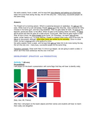 He works seventy hours a week, and he says that stop sleeping and getting out of bed early
helps him to do more during the day. He isn’t the only one – many busy, successful people do
the same thing.
Answers
Tim Powell isn’t a morning person. Which is surprising because on weekdays, he gets up very
early. While most of us are still asleep, Powell wakes up at five forty-five, does exercise for thirty
minutes in his home gym, and has a big breakfast. Then he gets ready for work, he puts on his
favourite jacket and drives to the office. When he gets to the building where he works, he takes
off his jacket and then he goes for a walk around a local park. After that he goes inside to start
work at nine o’clock. He looks forward to be home. On Thursdays, his alarm sets off even
earlier, at five twenty a.m., to study German. Powell is a lawyer that is why most of the time, he
fills in on documents, although some other forms are written by his secretary. Once in a blue
moon, he has to find out who is the guilty of a crime.
He works seventy hours a week, and he says that gets up helps him to do more during the day.
He isn’t the only one – many busy, successful people do the same thing.
Transition comment: Great work! Now it´s time to go deeper, we are going to watch a video in
which we´ll find more sentences like the one in the text”
Activity 1 (20 min)
Pre-watching
I will project on the board a presentation with some flags that they will have to identify orally.
(Italy, Usa, UK, France)
After that, I will project on the board objects and their names and students will have to match
them orally and altogether.
 