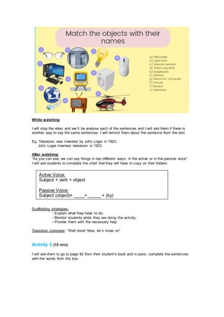 While watching
I will stop the video and we´ll be analyse each of the sentences and I will ask them if there is
another way to say the same sentences. I will remind them about the sentence from the text.
Eg. Television was invented by John Logie in 1923.
John Logie invented television in 1923.
After watching
“As you can see, we can say things in two different ways: in the active or in the passive voice”
I will ask students to complete the chart that they will have to copy on their folders:
Scaffolding strategies:
- Explain what they have to do;
- Monitor students while they are doing the activity;
- Provide them with the necessary help
Transition comment: “Well done! Now, let´s move on”
Activity 2 (15 min)
I will ask them to go to page 82 from their student’s book and in pairs, complete the sentences
with the words from the box:
Active Voice:
Subject + verb + object
Passive Voice:
Subject (object)+ ____+ _____ + (by)
 