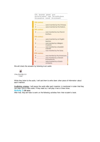 We will check the answers by listening to an audio:
EF4e_PreintSB_10.1
3.mp3
While they listen to the audio, I will ask them to write down other piece of information about
each invention.
Scaffolding strategy: I will pause the audio after each invention in mentioned in order that they
can have time to take notes. If they need so, I will play it two or three times.
Activity 3 (10 min)
After that, they will have to work on the following activities from their student´s book:
 
