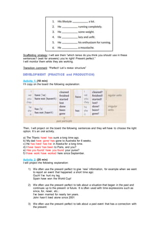 Scaffolding strategy: I will ask them “which tense do you think you should use in these
sentences? (wait for answers) you´re right! Present perfect.”
I will monitor them while they are working.
Transition comment: “Perfect! Let´s revise structure”
Activity 1: (10 min)
I´ll copy on the board the following explanation:
Then, I will project on the board the following sentences and they will have to choose the right
option. It´s an oral activity.
a) The Titanic have/ has sunk a long time ago.
b) My dad have gone/ has gone to Australia for 6 weeks.
c) He has lived/ has live in Alaska for a long time.
d) I have been/ has been to Paris, and you?
e) Has you found/ have you found your purse?
f) I have work/ have worked here since September.
Activity 2: (25 min)
I will project the following explanation:
1) We often use the present perfect to give ‘new’ information, for example when we want
to report an event that happened a short time ago:
Ouch! I’ve hurt my leg.
Spain have won the World Cup!
2) We often use the present perfect to talk about a situation that began in the past and
continues up to the present or future. It is often used with time expressions such as
since, for, never, etc.:
I’ve been married for nearly ten years.
John hasn’t lived alone since 2001
3) We often use the present perfect to talk about a past event that has a connection with
the present:
 