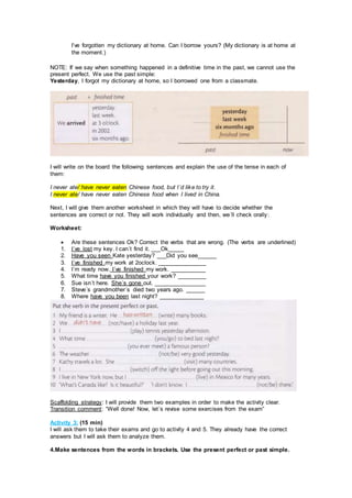 I’ve forgotten my dictionary at home. Can I borrow yours? (My dictionary is at home at
the moment.)
NOTE: If we say when something happened in a definitive time in the past, we cannot use the
present perfect. We use the past simple:
Yesterday, I forgot my dictionary at home, so I borrowed one from a classmate.
I will write on the board the following sentences and explain the use of the tense in each of
them:
I never ate/ have never eaten Chinese food, but I´d like to try it.
I never ate/ have never eaten Chinese food when I lived in China.
Next, I will give them another worksheet in which they will have to decide whether the
sentences are correct or not. They will work individually and then, we´ll check orally:
Worksheet:
 Are these sentences Ok? Correct the verbs that are wrong. (The verbs are underlined)
1. I´ve lost my key. I can´t find it. ___Ok_____
2. Have you seen Kate yesterday? ___Did you see______
3. I´ve finished my work at 2oclock. _______________
4. I´m ready now. I´ve finished my work. ___________
5. What time have you finished your work? _________
6. Sue isn´t here. She´s gone out. ________________
7. Steve´s grandmother´s died two years ago. ______
8. Where have you been last night? ______________
Scaffolding strategy: I will provide them two examples in order to make the activity clear.
Transition comment: “Well done! Now, let´s revise some exercises from the exam”
Activity 3: (15 min)
I will ask them to take their exams and go to activity 4 and 5. They already have the correct
answers but I will ask them to analyze them.
4.Make sentences from the words in brackets. Use the present perfect or past simple.
 