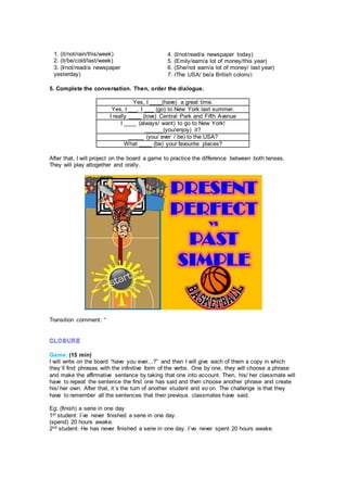 5. Complete the conversation. Then, order the dialogue.
Yes, I ____(have) a great time.
Yes, I ___. I ___ (go) to New York last summer.
I really ____ (love) Central Park and Fifth Avenue
I ____ (always/ want) to go to New York!
______(you/enjoy) it?
_____ (you/ ever / be) to the USA?
What ____ (be) your favourite places?
After that, I will project on the board a game to practice the difference between both tenses.
They will play altogether and orally.
Transition comment: “
Game: (15 min)
I will write on the board “have you ever...?” and then I will give each of them a copy in which
they´ll find phrases with the infinitive form of the verbs. One by one, they will choose a phrase
and make the affirmative sentence by taking that one into account. Then, his/ her classmate will
have to repeat the sentence the first one has said and then choose another phrase and create
his/ her own. After that, it´s the turn of another student and so on. The challenge is that they
have to remember all the sentences that their previous classmates have said.
Eg: (finish) a serie in one day
1st student: I´ve never finished a serie in one day.
(spend) 20 hours awake.
2nd student: He has never finished a serie in one day. I´ve never spent 20 hours awake.
1. (it/not/rain/this/week)
2. (it/be/cold/last/week)
3. (I/not/read/a newspaper
yesterday)
4. (I/not/read/a newspaper today)
5. (Emily/earn/a lot of money/this year)
6. (She/not earn/a lot of money/ last year)
7. (The USA/ be/a British colony)
 