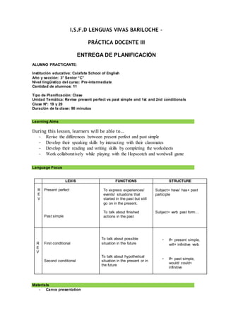 I.S.F.D LENGUAS VIVAS BARILOCHE –
PRÁCTICA DOCENTE III
ENTREGA DE PLANIFICACIÓN
ALUMNO PRACTICANTE:
Institución educativa: Calafate School of English
Año y sección: 3° Senior “C”
Nivel lingüístico del curso: Pre-intermediate
Cantidad de alumnos: 11
Tipo de Planificación: Clase
Unidad Temática: Revise present perfect vs past simple and 1st and 2nd conditionals
Clase Nº: 19 y 20
Duración de la clase: 90 minutos
Learning Aims
During this lesson, learners will be able to…
- Revise the differences between present perfect and past simple
- Develop their speaking skills by interacting with their classmates
- Develop their reading and writing skills by completing the worksheets
- Work collaboratively while playing with the Hopscotch and wordwall game
Language Focus
LEXIS FUNCTIONS STRUCTURE
R
E
V
Present perfect
Past simple
To express experiences/
events/ situations that
started in the past but still
go on in the present.
To talk about finished
actions in the past
Subject+ have/ has+ past
participle
Subject+ verb past form…
R
E
V
First conditional
Second conditional
To talk about possible
situation in the future
To talk about hypothetical
situation in the present or in
the future
- If+ present simple,
will+ infinitive verb
- If+ past simple,
would/ could+
infinitive
Materials
- Canva presentation
 
