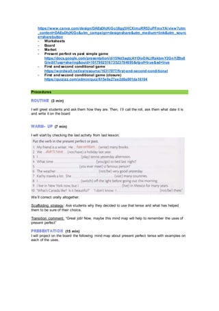 https://www.canva.com/design/DAEsDhjKiGc/j8gg5HCXimuRR53uPFmxYA/view?utm
_content=DAEsDhjKiGc&utm_campaign=designshare&utm_medium=link&utm_sourc
e=sharebutton
- Worksheets
- Board
- Market
- Present perfect vs past simple game
https://docs.google.com/presentation/d/15Nd5sqbjAYOIoOALtRakbmY2GnYZBs8
G/edit?usp=sharing&ouid=101790251673523794695&rtpof=true&sd=true
- First and second conditional game
https://wordwall.net/es/resource/16317077/first-and-second-conditional
- First and second conditional game (closure)
https://quizizz.com/admin/quiz/615e0a27ae2d0a001da16104
Procedures
(3 min)
I will greet students and ask them how they are. Then, I´ll call the roll, ask them what date it is
and write it on the board
(7 min)
I will start by checking the last activity from last lesson:
We´ll correct orally altogether.
Scaffolding strategy: Ask students why they decided to use that tense and what has helped
them to be sure of their choice.
Transition comment: “Great job! Now, maybe this mind map will help to remember the uses of
present perfect”
(15 min)
I will project on the board the following mind map about present perfect tense with examples on
each of the uses.
 