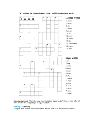 Transition comment: “That´s the way! Now what about regular verbs? Here we have a few of
them. What is the past participle of regular verbs?”
Activity 2: (20 min)
I will give them another worksheet in which they will have to do the following activities:
 