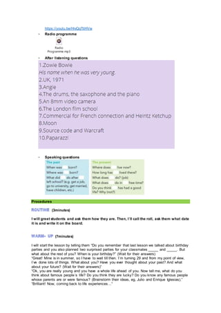https://youtu.be/HivQqTtiHVw
- Radio programme
Radio
Programme.mp3
- After listening questions
- Speaking questions
Procedures
(3minutes)
I will greet students and ask them how they are. Then, I´ll call the roll, ask them what date
it is and write it on the board.
(7minutes)
I will start the lesson by telling them “Do you remember that last lesson we talked about birthday
parties and you also planned two surprised parties for your classmates _____ and _____. But
what about the rest of you? When is your birthday?” (Wait for their answers)
“Great! Mine is in summer, so I have to wait till then. I´m turning 29 and from my point of view,
I´ve done lots of things. What about you? Have you ever thought about your past? And what
about your future? (Wait for their answers)”
“Ok, you are really young and you have a whole life ahead of you. Now tell me, what do you
think about famous people´s life? Do you think they are lucky? Do you know any famous people
whose parents are or were famous? (Brainstorm their ideas, eg, Julio and Enrique Iglesias).”
“Brilliant! Now, coming back to life experiences…”
 