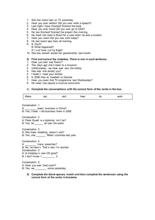 1. She has been/ was on TV yesterday.
2. Have you ever written/ Did you ever write a speech?
3. Last night I have finished/ finished the book.
4. Have you ever been/ Did you ever go to USA?
5. He has finished/ finished the project this morning.
6. He lived/ has lived in Brazil for a year when he was a student.
7. Have you seen/ Did you see Julie today?
8. He has been/ was here all morning.
9. A: Ouch!
B: What happened?
A: I cut/ have cut my finger!
10. She has visited/ visited her grandmother last month.
3) Find and correct the mistakes. There is one in each sentence.
1. Have you ever see Titanic?
2. Two days ago she´s been to a museum.
3. Unfortunately, we have ever won the lottery.
4. Has ever she visited you?
5. I haven´t meet your brother.
6. In 2006 they´ve travelled to Geneva
7. Have you seen that TV programme last Wednesday?
8. He never has played a musical instrument.
4) Complete the conversations with the correct form of the verbs in the box.
Conversation 1
A: ________ (ever) business in China?
B: Yes, I have. I did business there in 2006
Conversation 2
A: Peter Duvall is a diplomat, isn´t he?
B: Yes, he ______ all over the world.
Conversation 3
A: She loves travelling, doesn´t she?
B: Yes, she _______ fifteen countries last year.
Conversation 4
A: ________ many speeches?
B: No, he hasn´t. That´s why I´m worried.
Conversation 5
A: Is Coldplay´s new CD good?
B: I don´t know. I _________ it.
Conversation 6
A: Have you ever tried sushi?
B: Yes, we ________ some yesterday.
5) Complete the blank spaces, match and then complete the sentences using the
correct form of the verbs in brackets.
Make eat visit hear do work
 