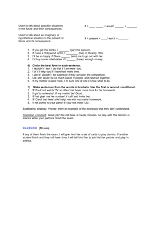 1. If you get the drinks, I _______ (get) the popcorn.
2. If I was a Hollywood actor, I ________ (live) in Beverly Hills.
3. I´ll be so happy if Diana ______ (ask) me to go out with her.
4. I´d buy some rollerblades if I ______ (have) enough money.
6) Circle the best form in each sentence.
1. I wouldn´t/ won´t do that if I am/were you.
2. I´d/ I´ll help you if I have/had more time.
3. I won´t/ wouldn´t be surprised if they win/won the competition.
4. Life will/ would be so much easier if people work/worked together.
5. If my mother is/were here, I´m sure she´d/ she´ll know what to do.
7) Make sentences from the words in brackets. Use the first or second conditional.
1. If/ Paul/ not watch/ TV so often/ he/ have/ more time for his homework.
2. I/ go/ to university/ if/ my marks/ be/ Good.
3. If/ he/ give/ me her number/ I/ call/ and invite her.
4. If/ Carol/ be/ here/ she/ help/ me with my maths homework.
5. I/ not come/ to your party/ if/ you/ not invite/ Lily.
Scaffolding strategy: Provide them an example of the exercises that they don’t understand
Transition comment: Great job! We still have a couple minutes, so play with this domino in
silence while your partners finish the exam.
(10 min)
If any of them finish the exam, I will give him/ her a set of cards to play domino. If another
student finish and they still have time, I will tell him/ her to join his/ her partner and play in
silence.
Used to talk about possible situations
in the future and their consequences.
Used to talk about an imaginary or
hypothetical situation in the present or
future and its consequence.
If + ____ _____ + would/ ______ + _______
If + present + ____/ won´t + _______
 
