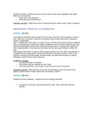 Students will have to match the pictures with the name of the movies (altogether and orally).
After that, I will ask them:
- Which one is your favourite?
- What about your least favourite?
Transition comment: “Great! Now, focus on these scenes from those movies. What is missing?”
Activity 1 (10 min)
I will project on the board some scenes from the movies mentioned with a sentence in each of
them. After that I´ll ask them “what word is missing in each of these sentences?” (Expected
answer: a preposition).
Then, I´ll divide them in two teams. In order to do so, I will ask each of them to take a cardboard
from my bag (there will be yellow and orange cardboards) and according to what they get, they
will have to get together with the ones that have the same colour. To decide which group will
start, a representative of each team will roll a dice, the one who gets the higher number will
start.
I will project on the board one picture with its proper sentence at a time, which they will have to
complete with the missing word/s. Each team will have 10 seconds to answer, if they do it in
less than 5 seconds and they provide the right answer, the same team will keep on playing.
Otherwise, it will be the turn of the other one.
Scaffolding strategies:
- I will write the rules on the board
- I will provide them an example on how to play
- I will count aloud from 10 to 0 every time it is the turn of one of the teams
Transition comment: “Great job! Now, let me ask you something, do you know who is the
director of each of these movies? What about the writers or actors?”
Activity 2 (20 min)
Students will work individually. I will give them the following worksheet:
 Complete the sentences with the name of the movie. Then match them with the
pictures.
 