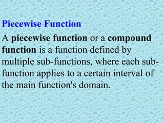 Piecewise Function
A piecewise function or a compound
function is a function defined by
multiple sub-functions, where each sub-
function applies to a certain interval of
the main function's domain.
 