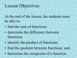 Lesson Objectives
At the end of the lesson, the students must
be able to:
• find the sum of functions;
• determine the difference between
functions;
• identify the product of functions;
• find the quotient between functions; and
• determine the composite of a function.
 