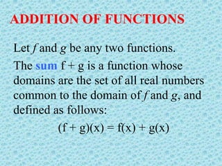 ADDITION OF FUNCTIONS
Let f and g be any two functions.
The sum f + g is a function whose
domains are the set of all real numbers
common to the domain of f and g, and
defined as follows:
(f + g)(x) = f(x) + g(x)
 