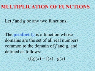 MULTIPLICATION OF FUNCTIONS
Let f and g be any two functions.
The product fg is a function whose
domains are the set of all real numbers
common to the domain of f and g, and
defined as follows:
(fg)(x) = f(x) · g(x)
 