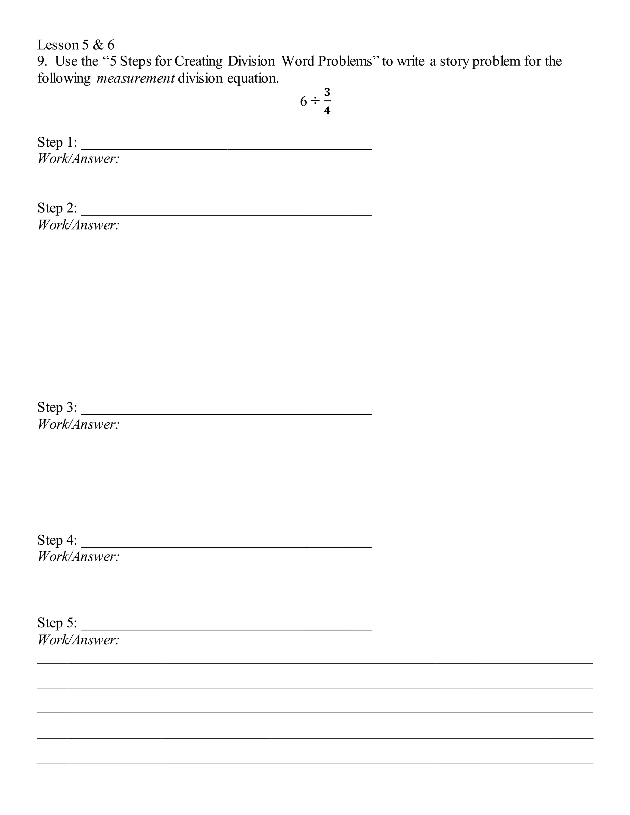 Lesson 5 & 6 
9. Use the “5 Steps for Creating Division Word Problems” to write a story problem for the 
following measurement division equation. 
6 ÷ 
ퟑ 
ퟒ 
Step 1: ________________________________________ 
Work/Answer: 
Step 2: ________________________________________ 
Work/Answer: 
Step 3: ________________________________________ 
Work/Answer: 
Step 4: ________________________________________ 
Work/Answer: 
Step 5: ________________________________________ 
Work/Answer: 
_____________________________________________________________________________ 
_____________________________________________________________________________ 
_____________________________________________________________________________ 
_____________________________________________________________________________ 
_____________________________________________________________________________ 
 