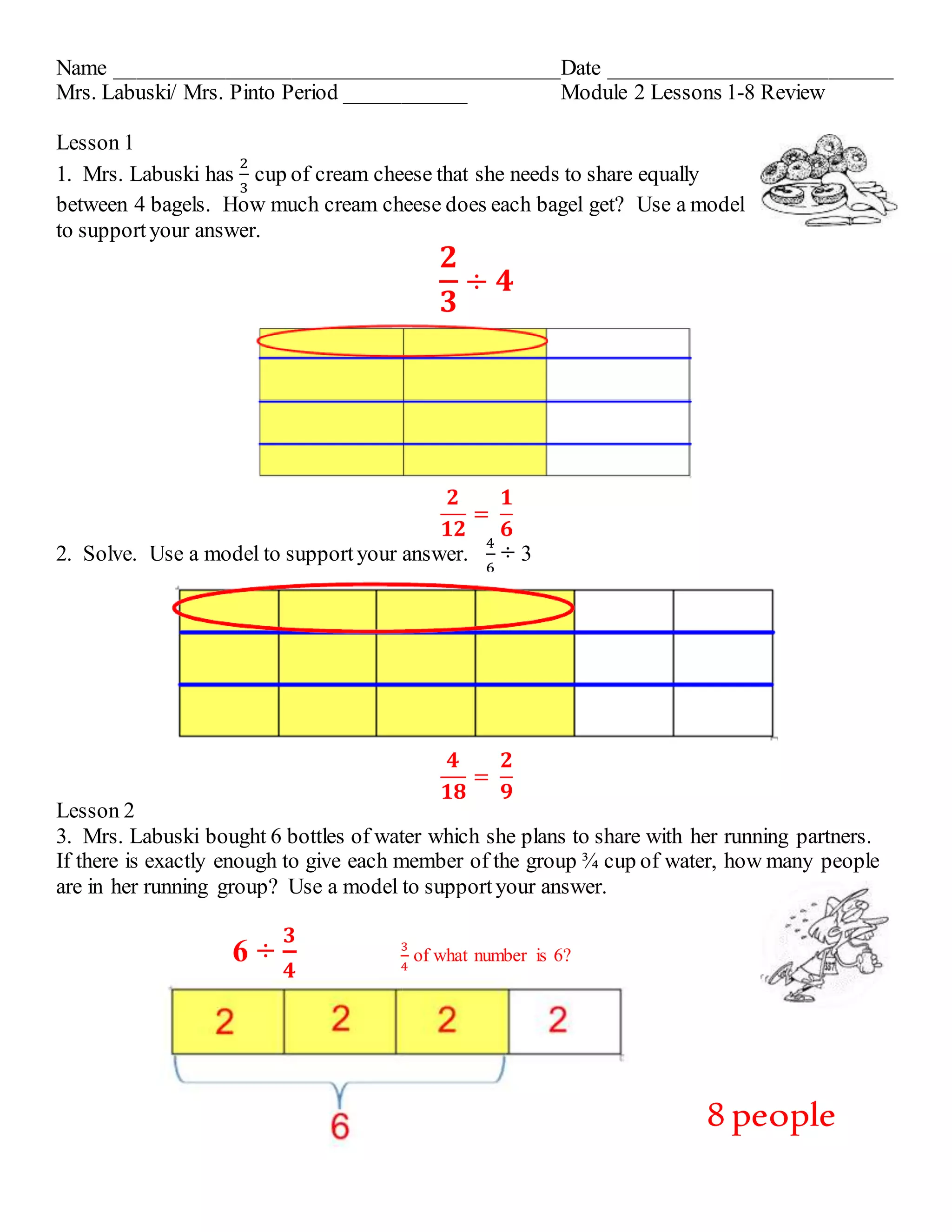 Name _________________________________________Date __________________________ 
Mrs. Labuski/ Mrs. Pinto Period ___________ Module 2 Lessons 1-8 Review 
Lesson 1 
1. Mrs. Labuski has 
2 
3 
cup of cream cheese that she needs to share equally 
between 4 bagels. How much cream cheese does each bagel get? Use a model 
to support your answer. 
ퟐ 
ퟑ 
÷ ퟒ 
ퟐ 
ퟏퟐ 
= 
ퟏ 
ퟔ 
2. Solve. Use a model to support your answer. 
4 
6 
÷ 3 
ퟒ 
ퟏퟖ 
= 
ퟐ 
ퟗ 
Lesson 2 
3. Mrs. Labuski bought 6 bottles of water which she plans to share with her running partners. 
If there is exactly enough to give each member of the group ¾ cup of water, how many people 
are in her running group? Use a model to support your answer. 
6 ÷ 
ퟑ 
ퟒ 
3 
4 
of what number is 6? 
8 people 
 