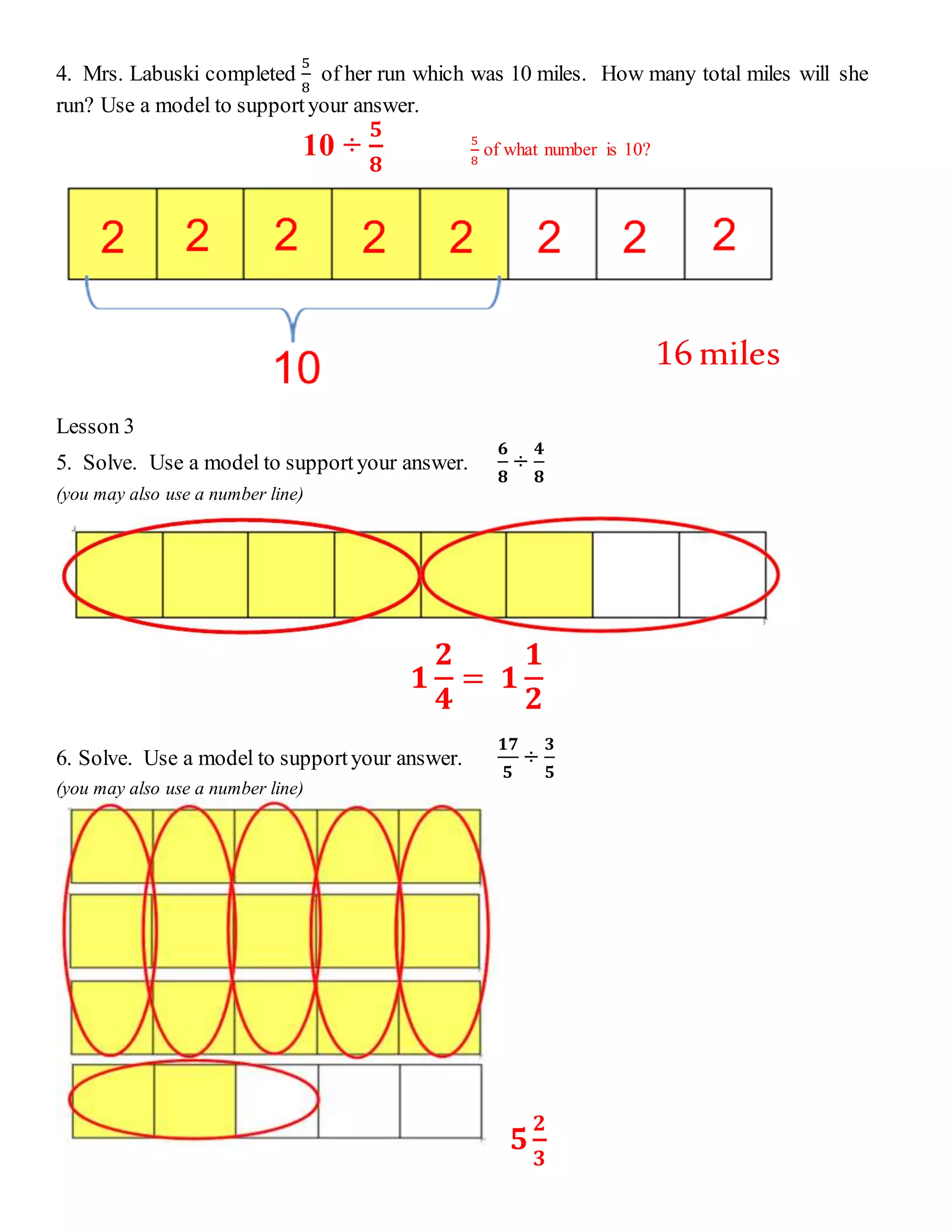 4. Mrs. Labuski completed 
5 
8 
of her run which was 10 miles. How many total miles will she 
run? Use a model to support your answer. 
10 ÷ 
ퟓ 
ퟖ 
5 
8 
of what number is 10? 
Lesson 3 
5. Solve. Use a model to support your answer. 
ퟔ 
ퟖ 
÷ 
ퟒ 
ퟖ 
(you may also use a number line) 
ퟏ 
ퟐ 
ퟒ 
= ퟏ 
ퟏ 
ퟐ 
6. Solve. Use a model to support your answer. 
ퟏퟕ 
ퟓ 
÷ 
ퟑ 
ퟓ 
(you may also use a number line) 
ퟓ 
ퟐ 
ퟑ 
16 miles 
 