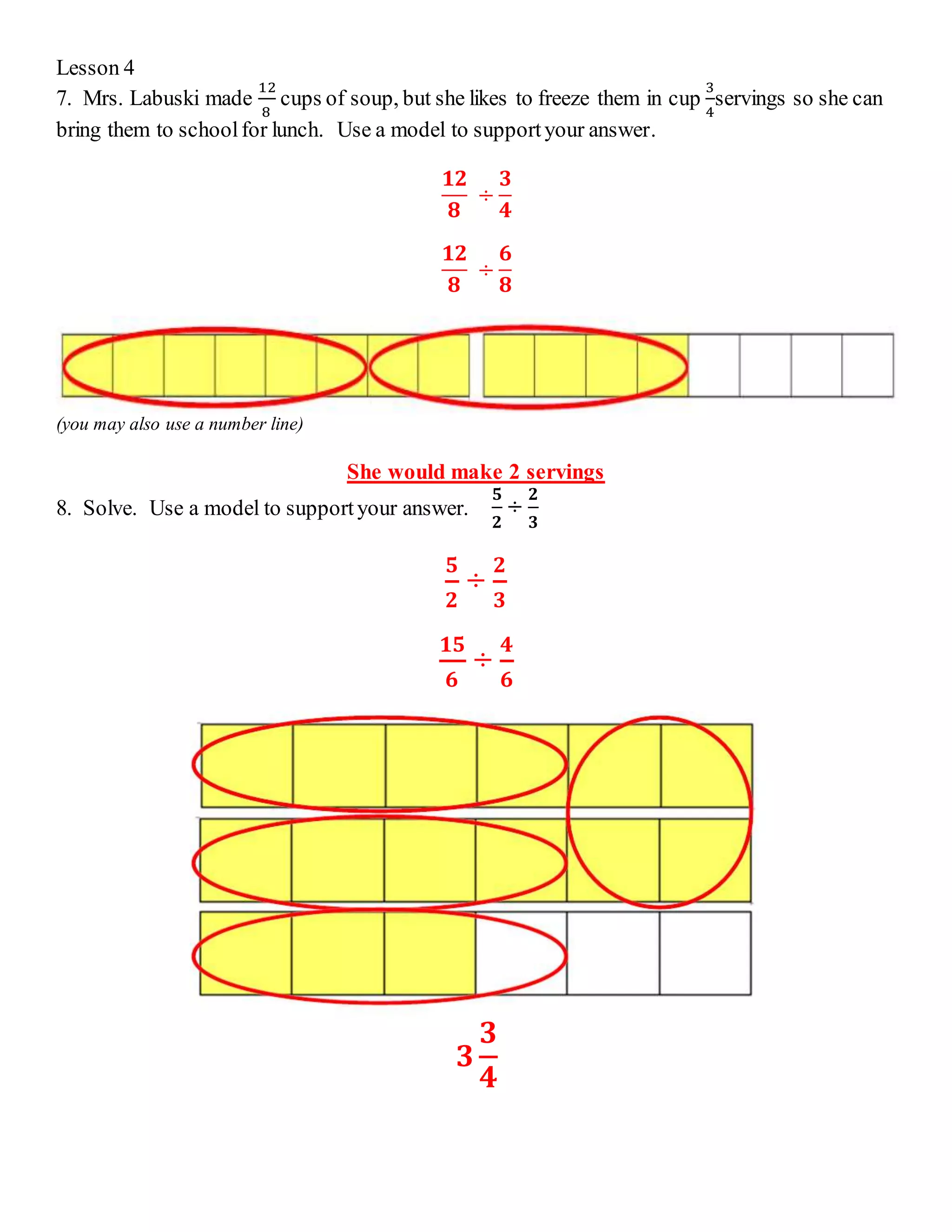 Lesson 4 
7. Mrs. Labuski made 
12 
8 
cups of soup, but she likes to freeze them in cup 
3 
4 
servings so she can 
bring them to school for lunch. Use a model to support your answer. 
ퟏퟐ 
ퟖ 
÷ 
ퟑ 
ퟒ 
ퟏퟐ 
ퟖ 
÷ 
ퟔ 
ퟖ 
(you may also use a number line) 
She would make 2 servings 
8. Solve. Use a model to support your answer. 
ퟓ 
ퟐ 
÷ 
ퟐ 
ퟑ 
ퟓ 
ퟐ 
÷ 
ퟐ 
ퟑ 
ퟏퟓ 
ퟔ 
÷ 
ퟒ 
ퟔ 
ퟑ 
ퟑ 
ퟒ 
 
