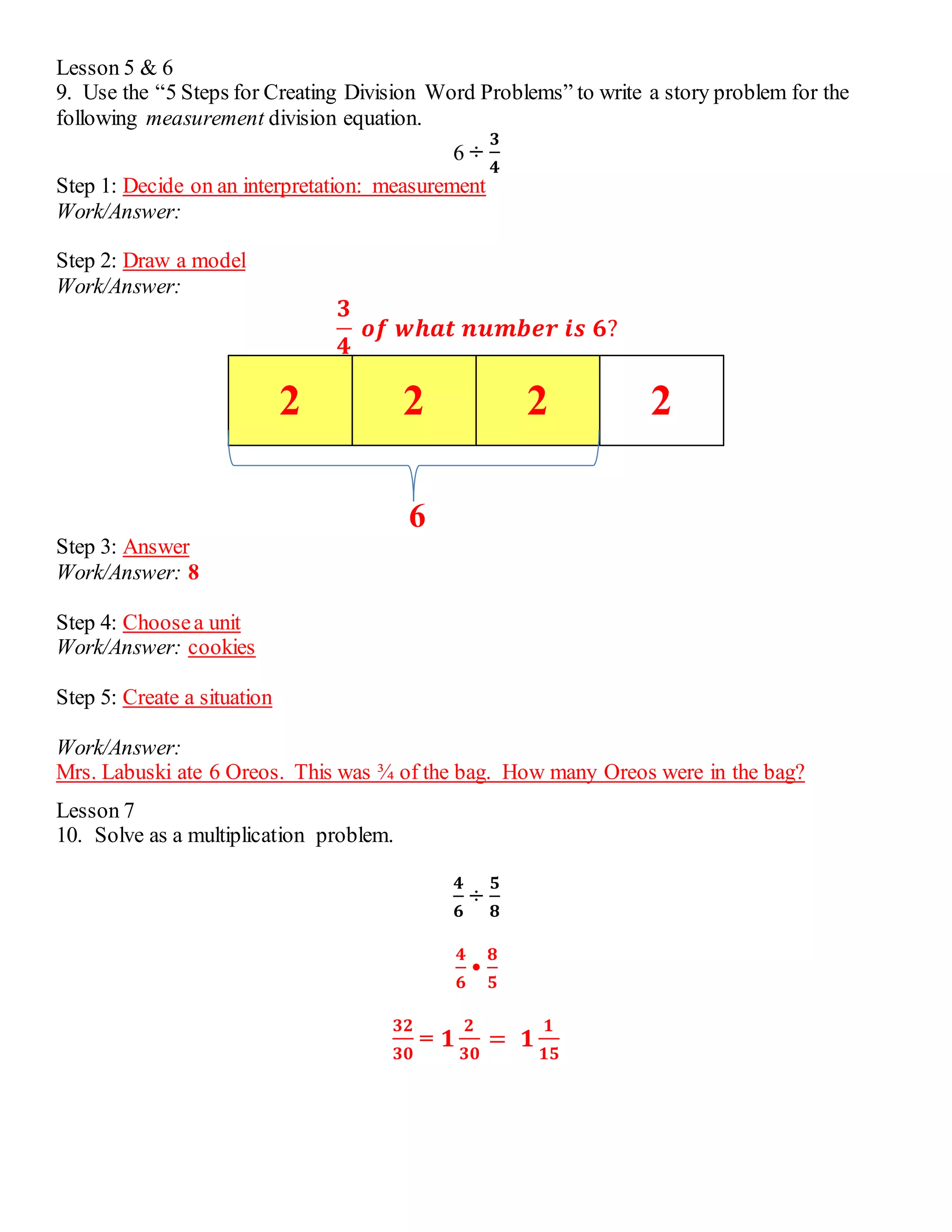Lesson 5 & 6 
9. Use the “5 Steps for Creating Division Word Problems” to write a story problem for the 
following measurement division equation. 
6 ÷ 
ퟑ 
ퟒ 
Step 1: Decide on an interpretation: measurement 
Work/Answer: 
Step 2: Draw a model 
Work/Answer: 
ퟑ 
ퟒ 
풐풇 풘풉풂풕 풏풖풎풃풆풓 풊풔 ퟔ? 
2 2 2 2 
6 
Step 3: Answer 
Work/Answer: 8 
Step 4: Choose a unit 
Work/Answer: cookies 
Step 5: Create a situation 
Work/Answer: 
Mrs. Labuski ate 6 Oreos. This was ¾ of the bag. How many Oreos were in the bag? 
Lesson 7 
10. Solve as a multiplication problem. 
ퟒ 
ퟔ 
÷ 
ퟓ 
ퟖ 
ퟒ 
ퟔ 
• 
ퟖ 
ퟓ 
ퟑퟐ 
ퟑퟎ 
= ퟏ 
ퟐ 
ퟑퟎ 
= ퟏ 
ퟏ 
ퟏퟓ 
 