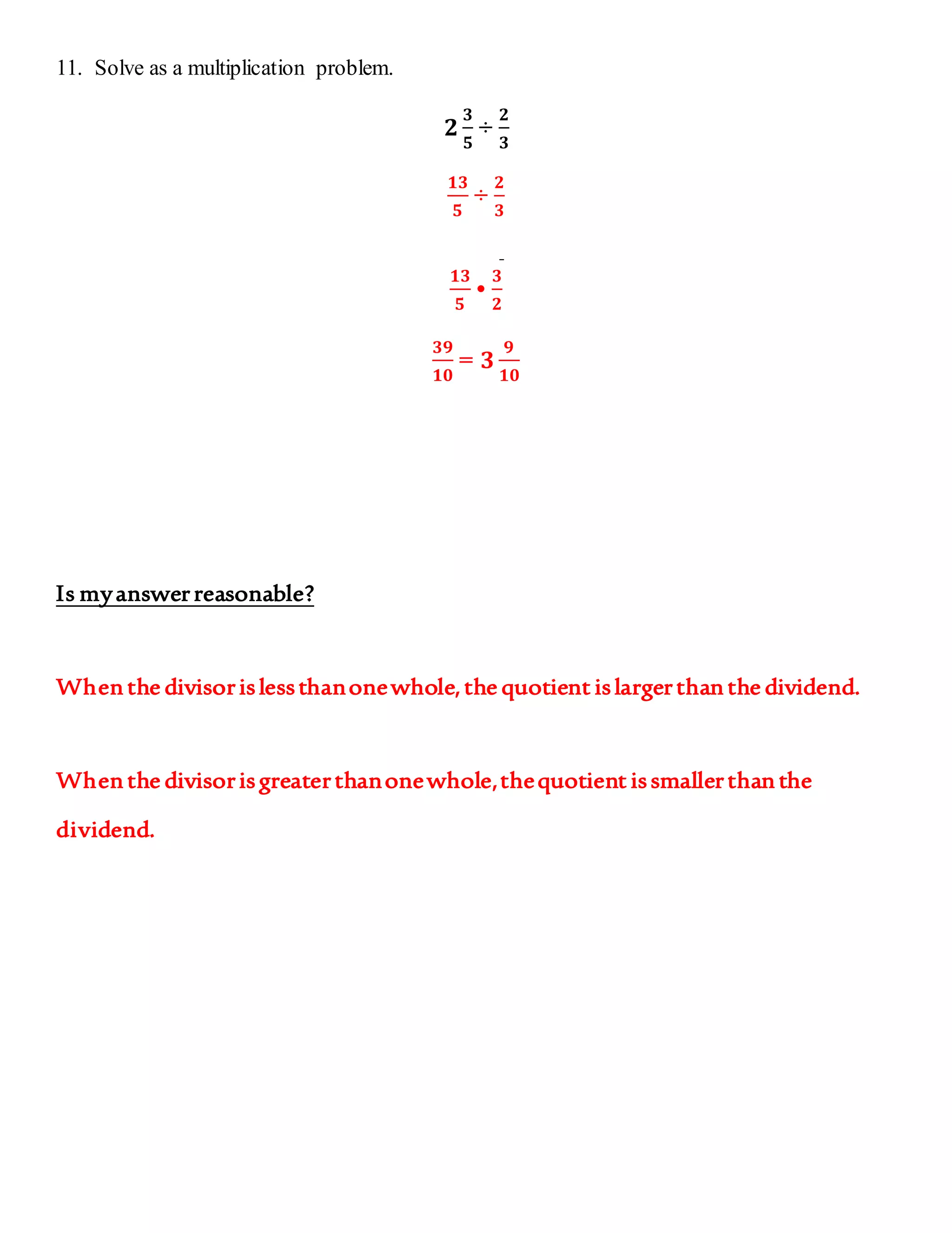 11. Solve as a multiplication problem. 
ퟐ 
ퟑ 
ퟓ 
÷ 
ퟐ 
ퟑ 
ퟏퟑ 
ퟓ 
÷ 
ퟐ 
ퟑ 
ퟏퟑ 
ퟓ 
• 
ퟑ 
ퟐ 
ퟑퟗ 
ퟏퟎ 
= ퟑ 
ퟗ 
ퟏퟎ 
Is my answer reasonable? 
When the divisor is less than one whole, the quotient is larger than the dividend. 
When the divisor is greater than one whole, the quotient is smaller than the 
dividend. 
