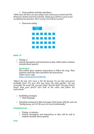  Greet students and take attendance
“Hello dear all! How are you today? Last weeks you worked with The
Simpsons’ family and Anna’s family. Today you will have a test to put
everything into practice. Don’t worry! You will do it great!”
 Classroom setting
WARM UP
o Timing: 5’
o Activity description and instructions as they will be said to students
(include direct speech)
Brain gym
The teacher gives students instructions to follow the song. Then
students watch the video and follow the instructions.
Video: (up to 1:39)
https://youtu.be/CwcTwlDvCf4
“Before the test, let’s move a lite bit because it’s too late and you’re
probably tired. I’m sure that you know the pink panther. Do you
remember the song? Ok, can you (clap? Tap the desk? Pat your knees?
Snap? Stop your feet?)? Let’s look at the video and follow the
instructions.”
o Scaffolding strategies
 Body language.
o Transition comment to link each stage of the lesson with the next one
“Really funny, isn’t it? Ok now, let’s work individually.”
PRESENTATION
o Timing: 10 minutes
o Activity description and instructions as they will be said to
students (include direct speech)
Test
 