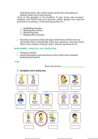 Individual activity. The teacher hands out the tests and explains to
students what to do in each exercise.
“Look at this (pointing to the headline). It says “name and surname”.
Complete with YOUR name and surname, please. Ready? Let’s read the
instructions in activity 1, in this activity you have to…”
o Scaffolding strategies
 Modeling the answers.
 Monitoring them.
 Helping when necessary.
o Transition comment to link each stage of the lesson with the next one
“Remember that is individually. If you have questions, raise your hand.
Please, don’t whisper with your mates. Ask your questions to me”.
DEVELOPMENT (PRACTICE and PRODUCION)
o Timing 50 minutes
o Activity description and instructions as they will be said to students
(include direct speech)
Test
Name and surname: ______________________________
1. Complete Lisa’s family tree.
4.
9. 8. 7. 6. 5.
12. 11. 10.
 
