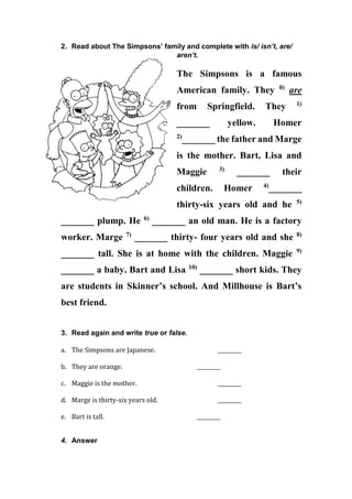 2. Read about The Simpsons’ family and complete with is/ isn’t, are/
aren’t.
The Simpsons is a famous
American family. They 0)
are
from Springfield. They 1)
_______ yellow. Homer
2)
_______ the father and Marge
is the mother. Bart, Lisa and
Maggie 3)
_______ their
children. Homer 4)
_______
thirty-six years old and he 5)
_______ plump. He 6)
_______ an old man. He is a factory
worker. Marge 7)
_______ thirty- four years old and she 8)
_______ tall. She is at home with the children. Maggie 9)
_______ a baby. Bart and Lisa 10)
_______ short kids. They
are students in Skinner’s school. And Millhouse is Bart’s
best friend.
3. Read again and write true or false.
a. The Simpsons are Japanese. _________
b. They are orange. _________
c. Maggie is the mother. _________
d. Marge is thirty-six years old. _________
e. Bart is tall. _________
4. Answer
 