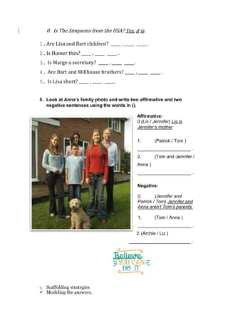 0. Is The Simpsons from the USA? Yes, it is.
1.Are Lisa and Bart children? _____ , _____ _____ .
2.Is Homer thin? _____ , _____ _____ .
3. Is Marge a secretary? _____ , _____ _____ .
4. Are Bart and Millhouse brothers? _____ , _____ _____ .
5. Is Lisa short? _____ , _____ _____.
5. Look at Anna’s family photo and write two affirmative and two
negative sentences using the words in ().
Affirmative:
0.(Lis / Jennifer) Lis is
Jennifer’s mother
1. (Patrick / Tom )
_____________________ .
2. (Tom and Jennifer /
Anna )
_____________________ .
Negative:
0. (Jennifer and
Patrick / Tom) Jennifer and
Anna aren’t Tom’s parents.
1. (Tom / Anna )
_____________________ .
2. (Archie / Liz )
________________________ .
o Scaffolding strategies
 Modeling the answers.
 