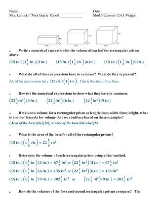 Name ____________________________________ Date __________________
Mrs. Labuski / Miss Bendy Period ____________ Mod 5 Lessons 12-13 Merged
a. Write a numerical expressionfor the volume of eachof the rectangularprisms
above.
( 𝟏𝟓 𝒊𝒏. )(𝟏
𝟏
𝟐
𝒊𝒏. )(𝟑 𝒊𝒏. ) ( 𝟏𝟓 𝒊𝒏. ) (𝟏
𝟏
𝟐
𝒊𝒏. )(𝟔 𝒊𝒏. ) ( 𝟏𝟓 𝒊𝒏. )(𝟏
𝟏
𝟐
𝒊𝒏. )(𝟗 𝒊𝒏. )
b. What do all of these expressions have in common? What do they represent?
All of the expressions have ( 𝟏𝟓 𝒊𝒏. ) (𝟏
𝟏
𝟐
𝒊𝒏. ). This is the area of the base.
c. Rewrite the numerical expressions to show what they have in common.
(𝟐𝟐
𝟏
𝟐
𝒊𝒏 𝟐
)(𝟑 𝒊𝒏. ) (𝟐𝟐
𝟏
𝟐
𝒊𝒏 𝟐
)(𝟔 𝒊𝒏. ) (𝟐𝟐
𝟏
𝟐
𝒊𝒏 𝟐
)(𝟗 𝒊𝒏. )
d. If we know volume for a rectangularprism as length times width times height, what
is another formula for volume that we could use based on these examples?
(Area of the base)(height), or area of the base timesheight.
e. What is the area of the base for all of the rectangularprisms?
( 𝟏𝟓 𝒊𝒏. ) (𝟏
𝟏
𝟐
𝒊𝒏. ) = 𝟐𝟐
𝟏
𝟐
𝒊𝒏 𝟐
f. Determine the volume of eachrectangularprism using either method.
( 𝟏𝟓 𝒊𝒏. ) (𝟏
𝟏
𝟐
𝒊𝒏. )( 𝟑 𝒊𝒏. ) = 𝟔𝟕
𝟏
𝟐
𝒊𝒏 𝟑
or (𝟐𝟐
𝟏
𝟐
𝒊𝒏 𝟐
)( 𝟑 𝒊𝒏. ) = 𝟔𝟕
𝟏
𝟐
𝒊𝒏 𝟑
( 𝟏𝟓 𝒊𝒏. ) (𝟏
𝟏
𝟐
𝒊𝒏. )( 𝟔 𝒊𝒏. ) = 𝟏𝟑𝟓 𝒊𝒏 𝟑
or (𝟐𝟐
𝟏
𝟐
𝒊𝒏 𝟐
)( 𝟔 𝒊𝒏. ) = 𝟏𝟑𝟓 𝒊𝒏 𝟑
( 𝟏𝟓 𝒊𝒏. ) (𝟏
𝟏
𝟐
𝒊𝒏. )( 𝟗 𝒊𝒏. ) = 𝟐𝟎𝟐
𝟏
𝟐
𝒊𝒏 𝟑
or (𝟐𝟐
𝟏
𝟐
𝒊𝒏 𝟐
)( 𝟗 𝒊𝒏. ) = 𝟐𝟎𝟐
𝟏
𝟐
𝒊𝒏 𝟑
g. How do the volumes of the first and secondrectangularprisms compare? The
 