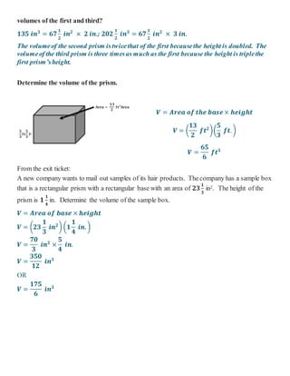 𝐀𝐫𝐞𝐚 =
𝟏𝟑
𝟐
𝐟𝐭 𝟐
𝐀𝐫𝐞𝐚
𝟓
𝟑
𝐟𝐭
𝟓
𝟑
𝐟𝐭
volumes of the first and third?
𝟏𝟑𝟓 𝒊𝒏 𝟑
= 𝟔𝟕
𝟏
𝟐
𝒊𝒏 𝟐
× 𝟐 𝒊𝒏.; 𝟐𝟎𝟐
𝟏
𝟐
𝒊𝒏 𝟑
= 𝟔𝟕
𝟏
𝟐
𝒊𝒏 𝟐
× 𝟑 𝒊𝒏.
The volumeof the second prism istwicethat of the first becausethe height is doubled. The
volumeof the third prism is three timesas much as the first because the height is triplethe
first prism’sheight.
Determine the volume of the prism.
𝑽 = 𝑨𝒓𝒆𝒂 𝒐𝒇 𝒕𝒉𝒆 𝒃𝒂𝒔𝒆× 𝒉𝒆𝒊𝒈𝒉𝒕
𝑽 = (
𝟏𝟑
𝟐
𝒇𝒕 𝟐
)(
𝟓
𝟑
𝒇𝒕. )
𝑽 =
𝟔𝟓
𝟔
𝒇𝒕 𝟑
From the exit ticket:
A new company wants to mail out samples of its hair products. Thecompany has a sample box
that is a rectangular prism with a rectangular base with an area of 𝟐𝟑
𝟏
𝟑
in2. The height of the
prism is 𝟏
𝟏
𝟒
in. Determine the volume of the sample box.
𝑽 = 𝑨𝒓𝒆𝒂 𝒐𝒇 𝒃𝒂𝒔𝒆 × 𝒉𝒆𝒊𝒈𝒉𝒕
𝑽 = (𝟐𝟑
𝟏
𝟑
𝒊𝒏 𝟐
) (𝟏
𝟏
𝟒
𝒊𝒏. )
𝑽 =
𝟕𝟎
𝟑
𝒊𝒏 𝟐
×
𝟓
𝟒
𝒊𝒏.
𝑽 =
𝟑𝟓𝟎
𝟏𝟐
𝒊𝒏 𝟑
OR
𝑽 =
𝟏𝟕𝟓
𝟔
𝒊𝒏 𝟑
 
