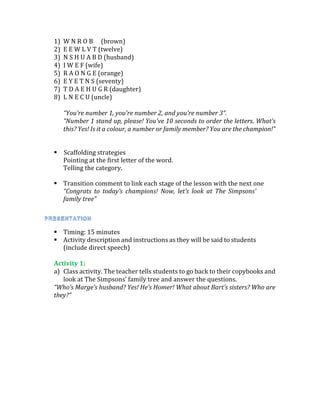 1) W N R O B (brown)
2) E E W L V T (twelve)
3) N S H U A B D (husband)
4) I W E F (wife)
5) R A O N G E (orange)
6) E Y E T N S (seventy)
7) T D A E H U G R (daughter)
8) L N E C U (uncle)
“You’re number 1, you’re number 2, and you’re number 3”.
“Number 1 stand up, please! You’ve 10 seconds to order the letters. What’s
this? Yes! Is it a colour, a number or family member? You are the champion!”
 Scaffolding strategies
Pointing at the first letter of the word.
Telling the category.
 Transition comment to link each stage of the lesson with the next one
“Congrats to today’s champions! Now, let’s look at The Simpsons’
family tree”
 Timing: 15 minutes
 Activity description and instructions as they will be said to students
(include direct speech)
Activity 1:
a) Class activity. The teacher tells students to go back to their copybooks and
look at The Simpsons’ family tree and answer the questions.
“Who’s Marge’s husband? Yes! He’s Homer! What about Bart’s sisters? Who are
they?”
 