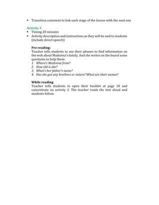  Transition comment to link each stage of the lesson with the next one
Activity 3
 Timing 20 minutes
 Activity description and instructions as they will be said to students
(include direct speech)
Pre reading:
Teacher tells students to use their phones to find information on
the web about Madonna’s family. And she writes on the board some
questions to help them:
1. Where’s Madonna from?
2. How old is she?
3. What’s her father’s name?
4. Has she got any brothers or sisters? What are their names?
While reading
Teacher tells students to open their booklet at page 10 and
concentrate on activity 2. The teacher reads the text aloud and
students follow.
 
